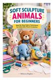 SOFT SCULPTURE ANIMAL FOR BEGINNERS: Step By Step Fabric Techniques For Adorable Plush Creatures