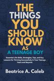THE THINGS YOU SHOULD KNOW AS A TEENAGE BOY: Essential Life Skills, Strategies, Tips, and Key Lessons for Thriving Successfully in Your Teenage Years and Beyond.