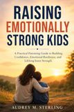 RAISING Audrey M Sterling Raising Emotionally Strong Kids: A Practical Parenting Guide to Building Confidence, Emotional Resilience, and Lifelong Inner Strength