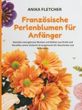 Französische Perlenblumen für Anfänger: Gestalte naturgetreue Blumen und Blätter aus Draht und Rocailles sowie einfache Arrangements für Geschenke und Wohndeko.