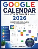 GOOGLE CALENDAR FOR BEGINNERS 2026: The Complete Step-by-Step User Guide to Managing Events, Scheduling Meetings, and Boosting Productivity