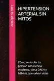 HIPERTENSION ARTERIAL SIN MITOS: Cómo controlar tu presión con ciencia moderna, dieta DASH y hábitos que salvan vidas