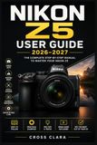 Nikon Z5 User Guide 2026–2027: Master Full-Frame Mirrorless Photography with Easy Setup, Autofocus, Exposure Control, Video, Lens Choices, Wireless ... and Creative Shooting Techniques