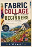FABRIC COLLAGE FOR BEGINNERS: A Step-by-Step Guide to Creating Beautiful Textile Art with Simple Fabrics, Colors, Textures, and Creative Designs
