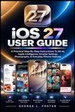 iOS Apple iOS 27 USER GUIDE: A Practical Step-By-Step Instructions To Siri AI, Apple Intelligence, Smarter Settings, Photography, & Everyday iPhone Features