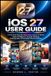 iOS Apple iOS 27 USER GUIDE: A Practical Step-By-Step Instructions To Siri AI, Apple Intelligence, Smarter Settings, Photography, & Everyday iPhone Features