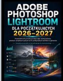 Adobe Photoshop Lightroom Dla PoczĄtkujĄcych 2026-2027: Przewodnik krok po kroku po edycji zdjęc, korekcji kolorï¿½w, Presety, narzę