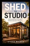 SHED TO STUDIO: A Step-by-Step Guide to Turning Your Backyard Shed into a Home Office, Art Studio, Guest Suite, or Rental Unit