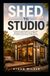 SHED TO STUDIO: A Step-by-Step Guide to Turning Your Backyard Shed into a Home Office, Art Studio, Guest Suite, or Rental Unit