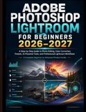 ADOBE PHOTOSHOP LIGHTROOM FOR BEGINNERS 2026–2027: A Step-by-Step Guide to Photo Editing, Color Correction, Presets, AI-Powered Tools, and Professional Lightroom Workflows