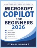 Microsoft Copilot for Beginners 2026: A Step-by-Step Guide to Master AI for Work, Automate Tasks, Create Content, with Microsoft 365