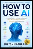 HOW TO USE AI: A Practical Guide to Artificial Intelligence for Work, Business, Money, Learning, Creativity, and Everyday Life From Beginner Prompts to Powerful AI Strategies