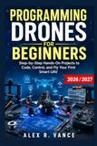 Programming Drones for Beginners: Step-by-Step Hands-On Projects to Code, Control, and Fly Your First Smart UAV