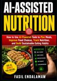 AI-ASSISTED NUTRITION: How to Use AI-Powered Tools to Plan Meals, Improve Food Choices, Track Nutrition, and Build Sustainable Eating Habits