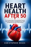 Heart Health After 50: The Complete Guide to Lowering Blood Pressure, Improving Cholesterol, Strengthening Your Heart, and Reducing Your Risk of Heart Disease