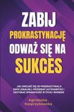 Zabij Prokrastynację Odważ się Na Sukces: Jak uwolnić się od prokrastynacji emocjonalnej, przerwać autosabotaż i odzyskać sprawczość w życiu i biznesie