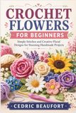 CROCHET FLOWERS FOR BEGINNERS: Simple Stitches and Creative Floral Designs for Stunning Handmade Projects