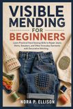 Visible Mending for Beginners: Learn Practical Hand Sewing Skills to Repair Jeans, Shirts, Sweaters, and Other Everyday Garments with Decorative Stitching