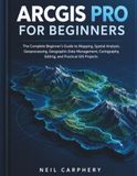 ArcGIS Pro for Beginners: The Complete Beginner's Guide to Mapping, Spatial Analysis, Geoprocessing, Geographic Data Management, Cartography, Editing, and Practical GIS Projects