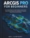 ArcGIS Pro for Beginners: The Complete Beginner's Guide to Mapping, Spatial Analysis, Geoprocessing, Geographic Data Management, Cartography, Editing, and Practical GIS Projects