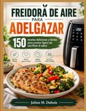 FREIDORA DE AIRE PARA ADELGAZAR: 150 recetas deliciosas y fáciles para cocinar ligero sin sacrificar el sabor