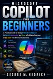 Microsoft Copilot for Beginners: A Practical Guide to Using Artificial Intelligence to Launch, Automate, and Grow a Profitable Business in 60 Days with Minimal Investment