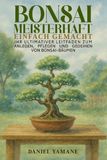 BONSAI MEISTERHAFT EINFACH GEMACHT: Ihr ultimativer Leitfaden zum Anlegen, Pflegen und Gedeihen von Bonsai-Bäumen