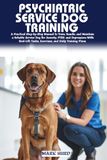 PSYCHIATRIC SERVICE DOG TRAINING: A Step-by-Step Practical Guide to Raising, Training, and Handling a Reliable Service Dog for Anxiety, PTSD, and Depression—From Beginner Basics to Advanced Task Work