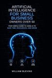 Artificial Intelligence for Small Business Owners over 50: Your Simple Guide to Using AI to Save Time, Resources, and Grow