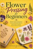 Flower Pressing for Beginners: Master Simple Techniques, Preserve Beautiful Blooms, and Create Timeless Floral Crafts at Home