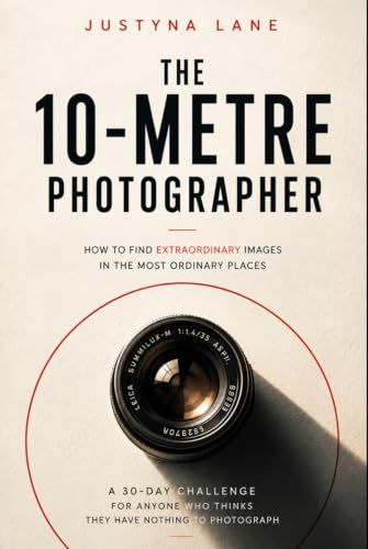 The 10-Metre Photographer - How to Find Extraordinary Images in the Most Ordinary Places: A 30-Day Challenge for People Who Think They Have Nothing to Photograph