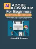 ADOBE ILLUSTRATOR FOR BEGINNERS FROM ZERO TO PRO DESIGNER: The Step-by-Step Guide to Creating Logos, Social Media Graphics, and Real-World Design Projects
