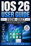 IOS 26 USER GUIDE 2026–2027: The Complete Step-by-Step Manual for Mastering Every iPhone Feature, From First Setup to Advanced Tips and Tricks