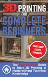 3D Printing for Complete Beginners: The Step-by-Step Guide to Start 3D Printing at Home without Technical Knowledge