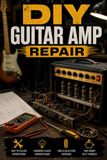 DIY Guitar Amp Repair: Fix Tube and Solid-State Amps, Troubleshoot the Most Common Failures, and Keep Your Rig Stage-Ready