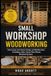 SMALL WORKSHOP WOODWORKING: Smart Layout, Dust Control, Storage, and Workflow Ideas for Building a Safer, Cleaner, More Efficient Woodworking Space