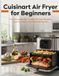 Cuisinart Air Fryer for Beginners: The Complete User Guide with Easy Recipes, Cooking Charts and Time-Saving Tips