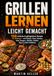 Grillen lernen leicht gemacht: 150 einfache & gelingsichere Rezepte für Anfänger – mit Fleisch, Fisch, Gemüse, Käse, Burgern, Spießen, Salaten, Dips & süßen Grillideen