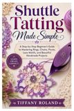 Shuttle Tatting Made Simple: A Step-by-Step Beginner’s Guide to Mastering Rings, Chains, Picots, Lace Motifs, and Beautiful Handmade Projects