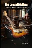 Lawsuit Guitars: History of Guitar Industry Litigation: The Untold Story of the Legal Wars That Shaped the Electric Guitar