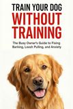 TRAIN YOUR DOG WITHOUT TRAINING: A Busy Owner’s Guide to Fixing Barking, Leash Pulling, and Anxiety | Complete Family Guide to Dog Training, Behavior, and Communication