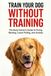 TRAIN YOUR DOG WITHOUT TRAINING: A Busy Owner’s Guide to Fixing Barking, Leash Pulling, and Anxiety | Complete Family Guide to Dog Training, Behavior, and Communication