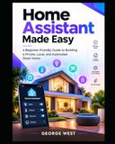 Home Assistant Made Easy: A Beginner-Friendly Guide to Building a Private, Local, and Automated Smart Home