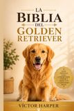 LA BIBLIA DEL GOLDEN RETRIEVER: La guía completa y específica para criar, entrenar y cuidar a tu mascota sano y feliz, de cachorro a sus años dorados