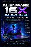 ALIENWARE 16X AURORA USER GUIDE: The Ultimate Practical Guide to Setting Up, Optimizing, Gaming, Upgrading, and Troubleshooting Your Alienware 16X Aurora
