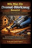 Wie Dremel Wie man ein Dremel-Werkzeug benutzt: Ein umfassender Leitfaden für Anfänger und DIY-Enthusiasten: Dremel-Techniken meistern für Holzarbeiten, Metallbearbeitung und Heimprojekte