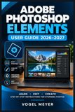 Adobe Photoshop Elements User Guide 2026–2027: Praxisnahes Handbuch für Fotobearbeitung, Bildorganisation, Retusche, Ebenen, Auswahlwerkzeuge und kreative Projekte