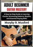 ADULT BEGINNER GUITAR MASTERY: A Step-by-Step Guide to Learning Chords, Strumming Patterns, Rhythm, and Essential Playing Skills