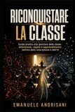 RICONQUISTARE LA CLASSE: Guida pratica alla gestione della classe: attenzione, regole e apprendimento nell'era dello smartphone e dell'IA