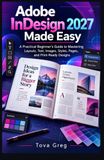 Adobe InDesign 2027 Made Easy: A Practical Beginner's Guide to Mastering Layouts, Text, Images, Styles, Pages, and Print-Ready Designs
